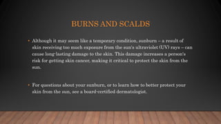 BURNS AND SCALDS
• Although it may seem like a temporary condition, sunburn – a result of
skin receiving too much exposure from the sun's ultraviolet (UV) rays – can
cause long-lasting damage to the skin. This damage increases a person's
risk for getting skin cancer, making it critical to protect the skin from the
sun.
• For questions about your sunburn, or to learn how to better protect your
skin from the sun, see a board-certified dermatologist.
 