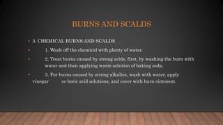 BURNS AND SCALDS
• 3. CHEMICAL BURNS AND SCALDS
• 1. Wash off the chemical with plenty of water.
• 2. Treat burns caused by strong acids, first, by washing the burn with
water and then applying warm solution of baking soda.
• 3. For burns caused by strong alkalies, wash with water, apply
vinegar or boric acid solutions, and cover with burn ointment.
 