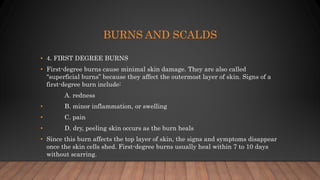 BURNS AND SCALDS
• 4. FIRST DEGREE BURNS
• First-degree burns cause minimal skin damage. They are also called
“superficial burns” because they affect the outermost layer of skin. Signs of a
first-degree burn include:
A. redness
• B. minor inflammation, or swelling
• C. pain
• D. dry, peeling skin occurs as the burn heals
• Since this burn affects the top layer of skin, the signs and symptoms disappear
once the skin cells shed. First-degree burns usually heal within 7 to 10 days
without scarring.
 