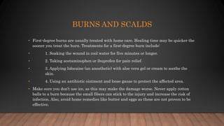 BURNS AND SCALDS
• First-degree burns are usually treated with home care. Healing time may be quicker the
sooner you treat the burn. Treatments for a first-degree burn include:
• 1. Soaking the wound in cool water for five minutes or longer.
• 2. Taking acetaminophen or ibuprofen for pain relief.
• 3. Applying lidocaine (an anesthetic) with aloe vera gel or cream to soothe the
skin.
• 4. Using an antibiotic ointment and loose gauze to protect the affected area.
• Make sure you don’t use ice, as this may make the damage worse. Never apply cotton
balls to a burn because the small fibers can stick to the injury and increase the risk of
infection. Also, avoid home remedies like butter and eggs as these are not proven to be
effective.
 