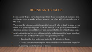 BURNS AND SCALDS
• Some second-degree burns take longer than three weeks to heal, but most heal
within two to three weeks without scarring, but often with pigment changes to
the skin.
• The worse the blisters are, the longer the burn will take to heal. In some severe
cases, skin grafting is required to fix the damage. Skin grafting takes healthy
skin from another area of the body and moves it to the site of the burned skin.
• As with first-degree burns, avoid cotton balls and questionable home remedies.
Treatments for a mild second-degree burn generally include:
• 1. Running the skin under cool water for 15 minutes or longer
• 2. Taking over-the-counter pain medication (acetaminophen or ibuprofen)
• 3. Applying antibiotic cream to blisters
 