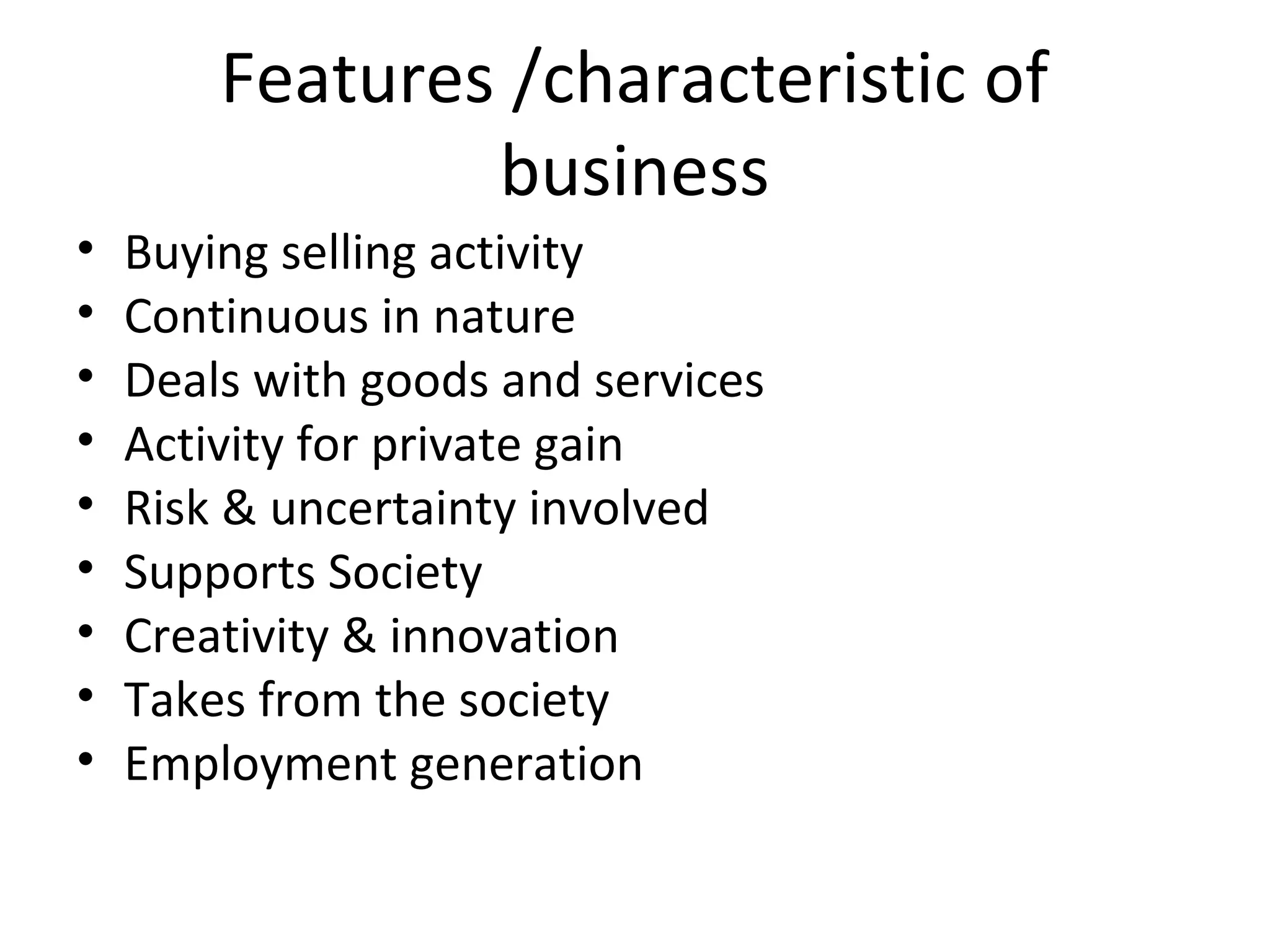 Features /characteristic of
business
• Buying selling activity
• Continuous in nature
• Deals with goods and services
• Activity for private gain
• Risk & uncertainty involved
• Supports Society
• Creativity & innovation
• Takes from the society
• Employment generation
 