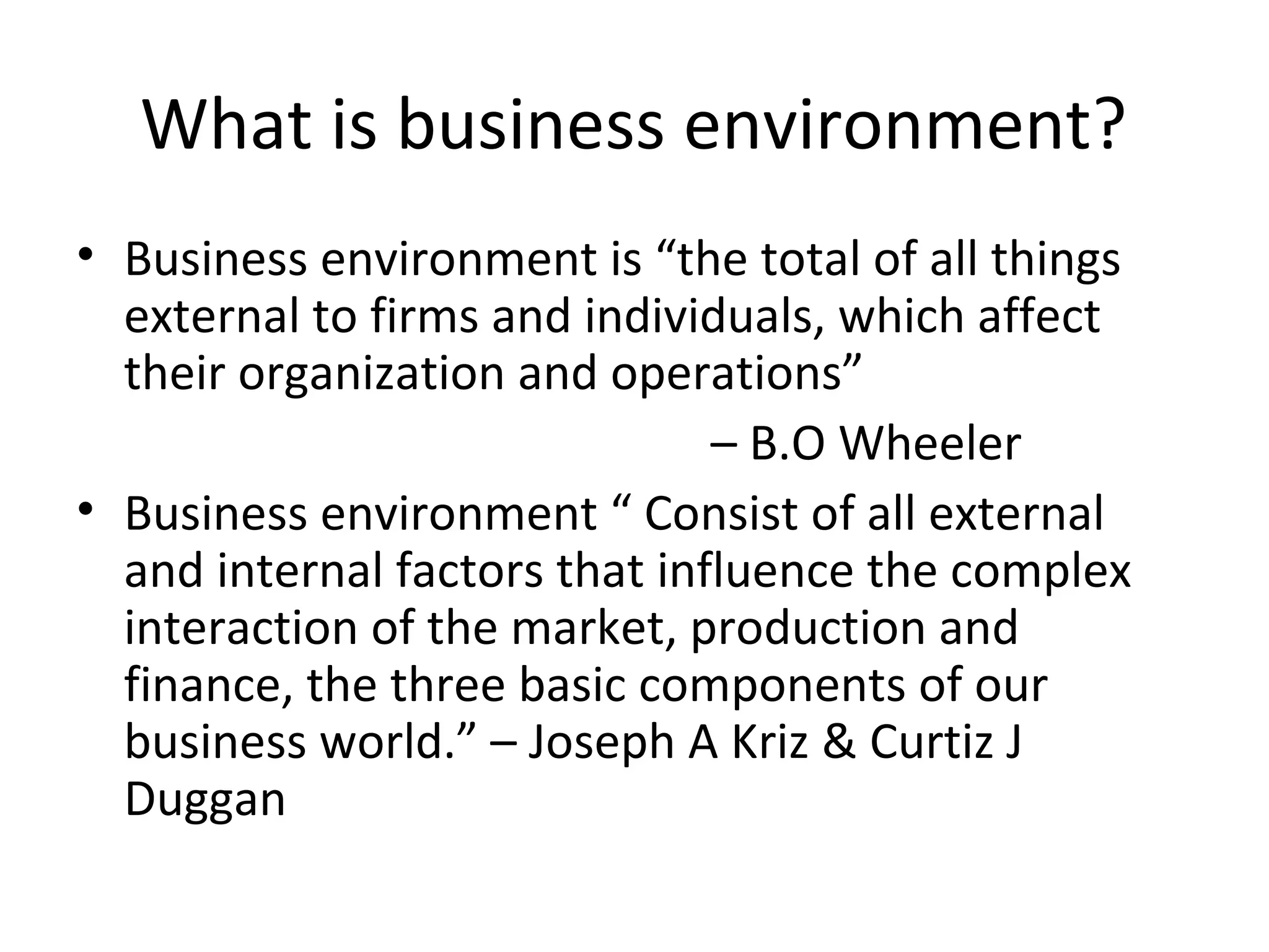 What is business environment?
• Business environment is “the total of all things
external to firms and individuals, which affect
their organization and operations”
– B.O Wheeler
• Business environment “ Consist of all external
and internal factors that influence the complex
interaction of the market, production and
finance, the three basic components of our
business world.” – Joseph A Kriz & Curtiz J
Duggan
 