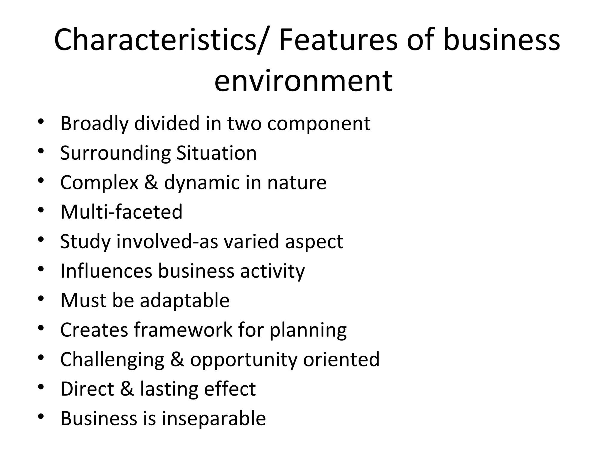 Characteristics/ Features of business
environment
• Broadly divided in two component
• Surrounding Situation
• Complex & dynamic in nature
• Multi-faceted
• Study involved-as varied aspect
• Influences business activity
• Must be adaptable
• Creates framework for planning
• Challenging & opportunity oriented
• Direct & lasting effect
• Business is inseparable
 