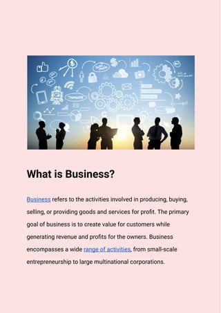 What is Business?
Business refers to the activities involved in producing, buying,
selling, or providing goods and services for profit. The primary
goal of business is to create value for customers while
generating revenue and profits for the owners. Business
encompasses a wide range of activities, from small-scale
entrepreneurship to large multinational corporations.
 