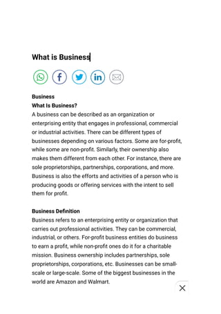 What is Business
Business
What Is Business?
A business can be described as an organization or
enterprising entity that engages in professional, commercial
or industrial activities. There can be different types of
businesses depending on various factors. Some are for-profit,
while some are non-profit. Similarly, their ownership also
makes them different from each other. For instance, there are
sole proprietorships, partnerships, corporations, and more.
Business is also the efforts and activities of a person who is
producing goods or offering services with the intent to sell
them for profit.
Business Definition
Business refers to an enterprising entity or organization that
carries out professional activities. They can be commercial,
industrial, or others. For-profit business entities do business
to earn a profit, while non-profit ones do it for a charitable
mission. Business ownership includes partnerships, sole
proprietorships, corporations, etc. Businesses can be small-
scale or large-scale. Some of the biggest businesses in the
world are Amazon and Walmart.
 