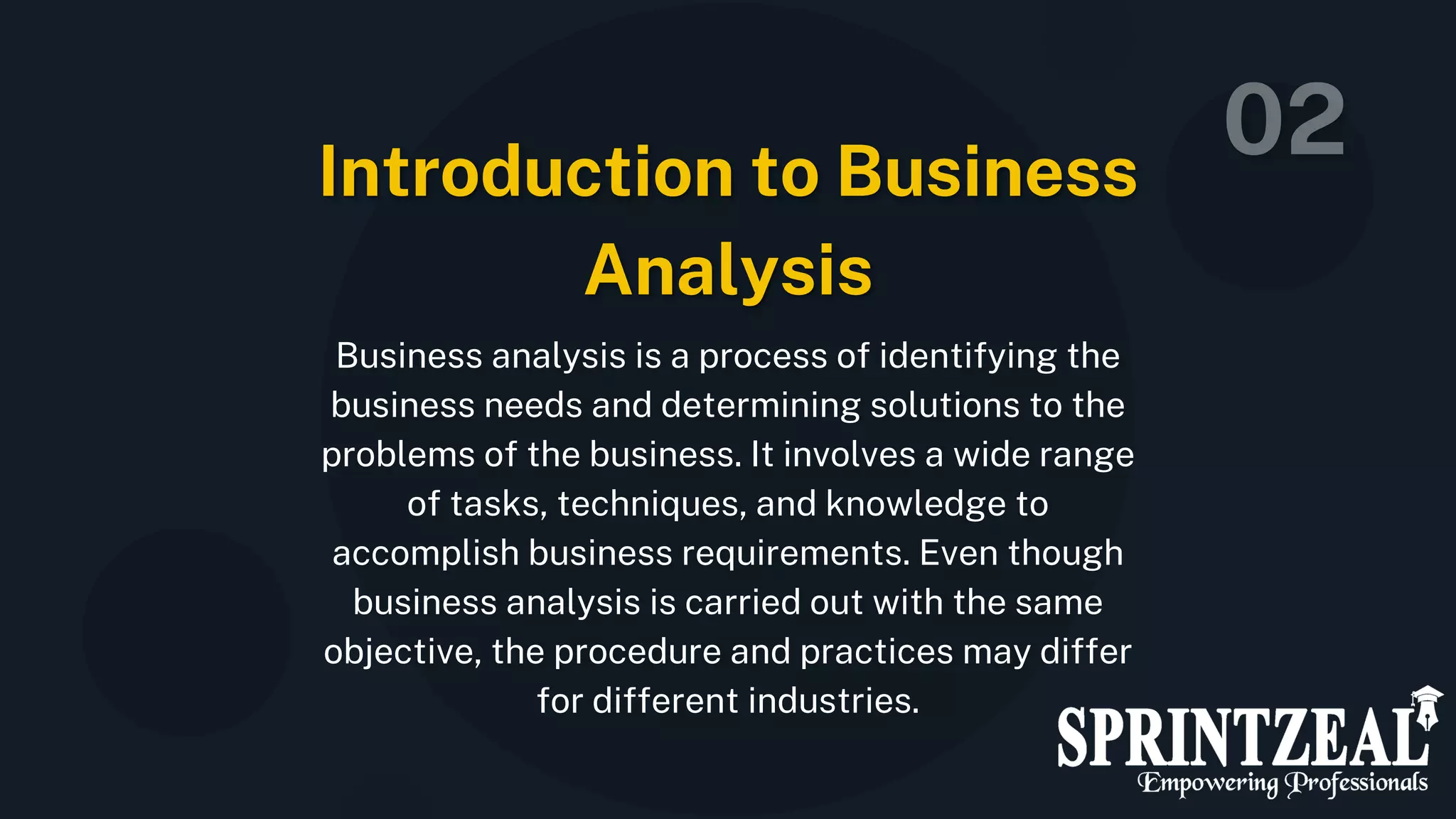 Business analysis is a process of identifying the
business needs and determining solutions to the
problems of the business. It involves a wide range
of tasks, techniques, and knowledge to
accomplish business requirements. Even though
business analysis is carried out with the same
objective, the procedure and practices may differ
for different industries.