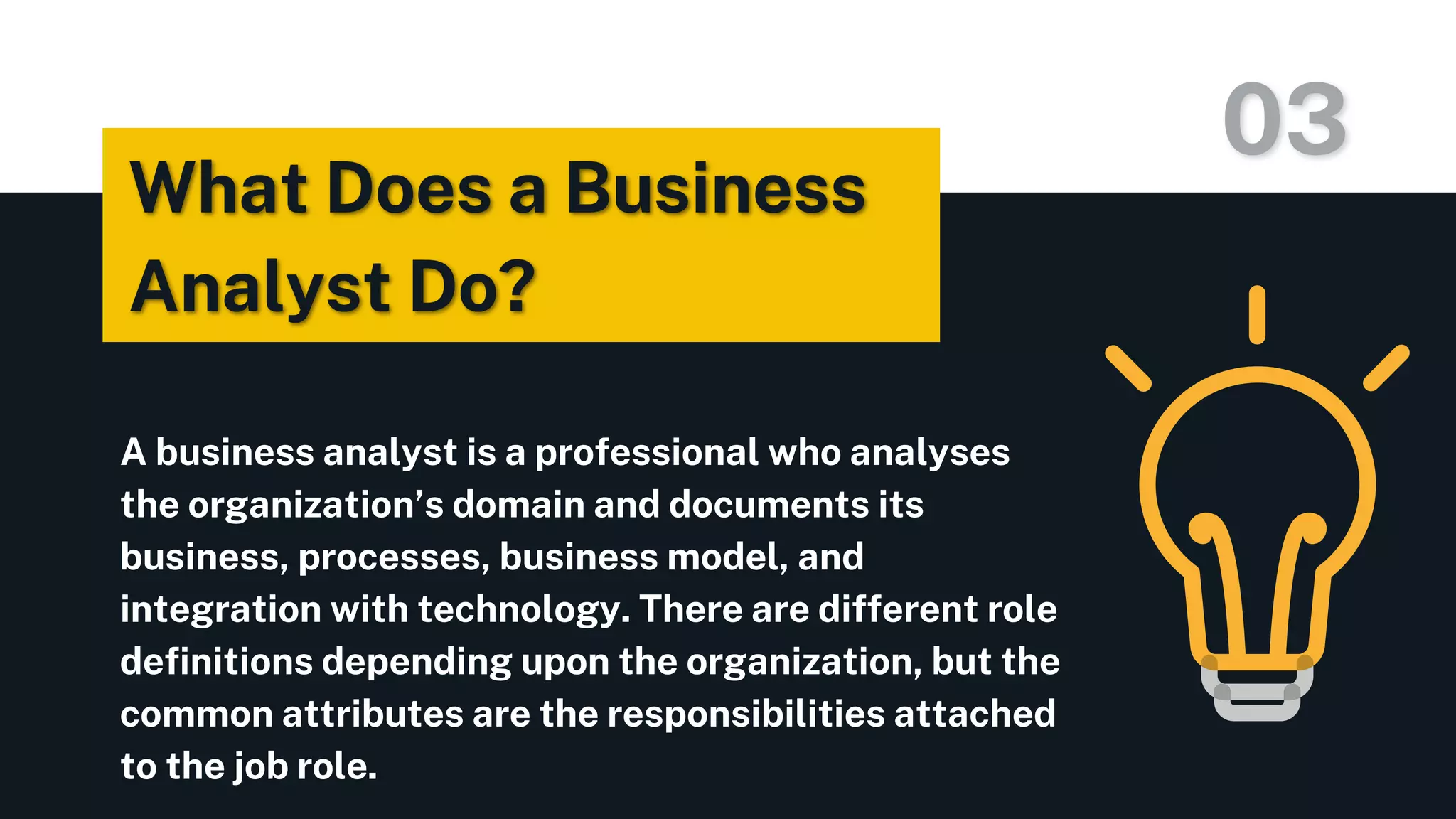 A business analyst is a professional who analyses
the organization’s domain and documents its
business, processes, business model, and
integration with technology. There are different role
definitions depending upon the organization, but the
common attributes are the responsibilities attached
to the job role.