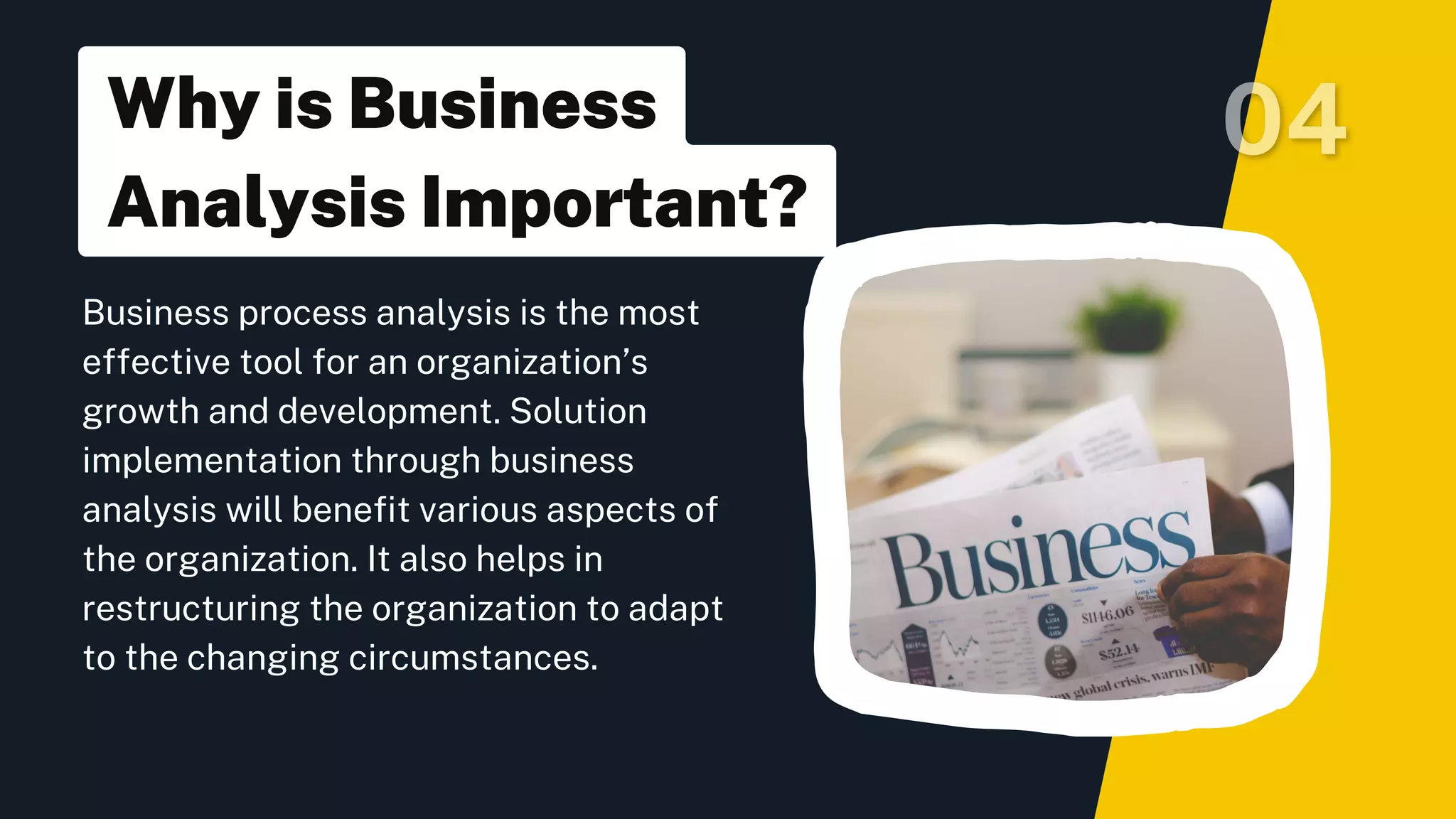 Business process analysis is the most
effective tool for an organization’s
growth and development. Solution
implementation through business
analysis will benefit various aspects of
the organization. It also helps in
restructuring the organization to adapt
to the changing circumstances.
Why is Business
Analysis Important?