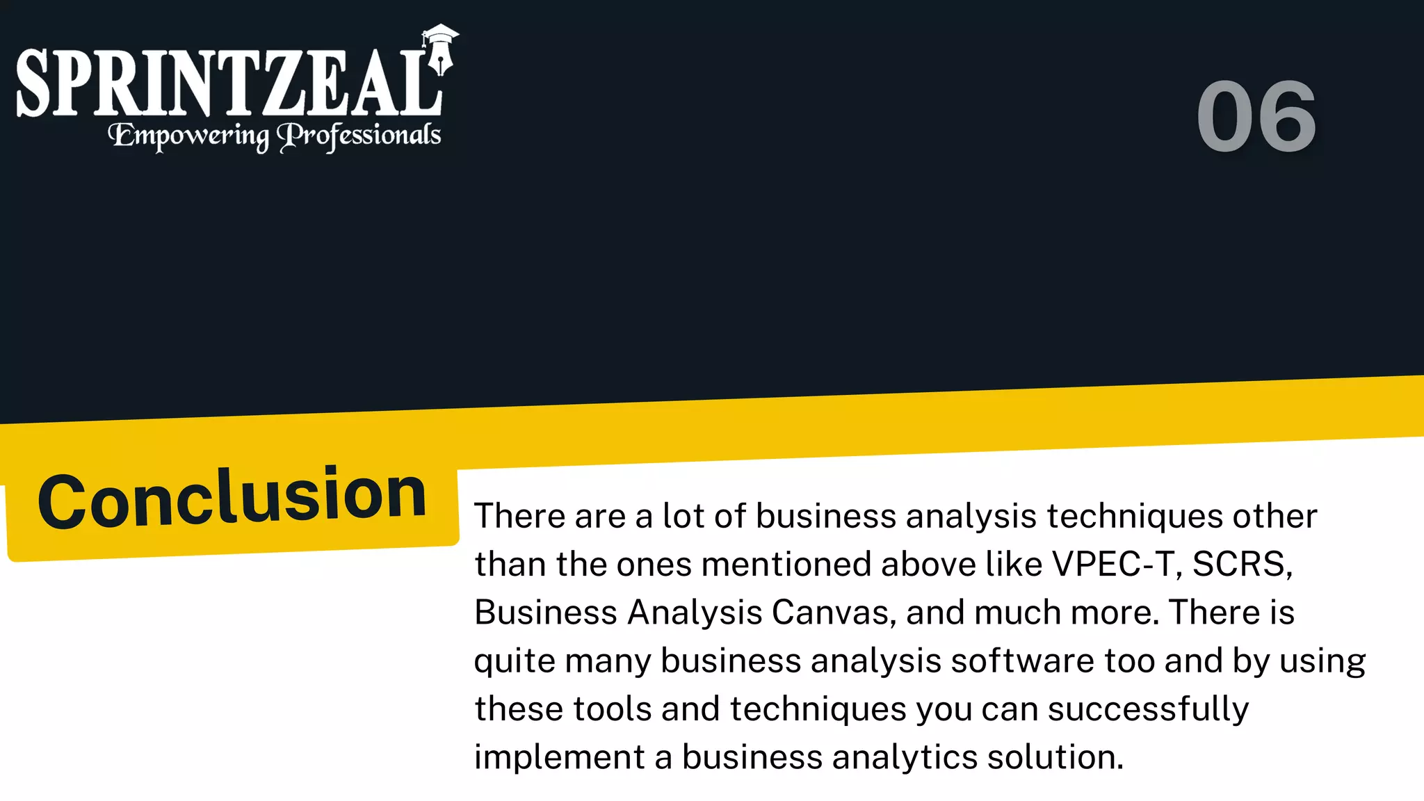 Conclusion There are a lot of business analysis techniques other
than the ones mentioned above like VPEC-T, SCRS,
Business Analysis Canvas, and much more. There is
quite many business analysis software too and by using
these tools and techniques you can successfully
implement a business analytics solution.