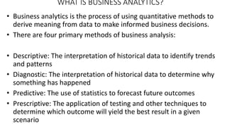 WHAT IS BUSINESS ANALYTICS?
• Business analytics is the process of using quantitative methods to
derive meaning from data to make informed business decisions.
• There are four primary methods of business analysis:
• Descriptive: The interpretation of historical data to identify trends
and patterns
• Diagnostic: The interpretation of historical data to determine why
something has happened
• Predictive: The use of statistics to forecast future outcomes
• Prescriptive: The application of testing and other techniques to
determine which outcome will yield the best result in a given
scenario
 