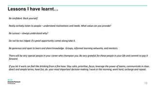 Lessons I have learnt…
13
Be confident. Back yourself.
Really actively listen to people – understand motivations and needs. What value can you provide?
Be curious – always understand why?
Do not be too ridged. If a great opportunity comes along take it.
Be generous and open to learn and share knowledge. Groups, informal learning networks, and mentors.
There will be very special people in your career who champion you. Be very grateful for these people in your life and commit to pay it
forward.
If you let it work can feel like drinking from a fire hose. Stay calm, prioritise, focus, leverage the power of teams, communicate in clear,
direct and simple terms, have fun, do your most important decision making / work in the morning, work hard, recharge and repeat.
 