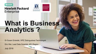 What is Business
Analytics ?
Dr Susan Entwisle, HPE Distinguished Technologist
Eric Wei, Lead Data Scientist, APJ Region
July 2016
 
