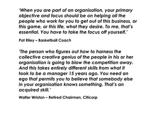 ‘When you are part of an organisation, your primary
objective and focus should be on helping all the
people who work for you to get out of this business, or
this game, or this life, what they desire. To me, that’s
essential. You have to take the focus off yourself.’
Pat Riley – Basketball Coach


‘The person who figures out how to harness the
collective creative genius of the people in his or her
organisation is going to blow the competition away.
And this takes entirely different skills from what it
took to be a manager 15 years ago. You need an
ego that permits you to believe that somebody else
in your organisation knows something. That’s an
acquired skill.’
Walter Wriston – Retired Chairman, Citicorp
 