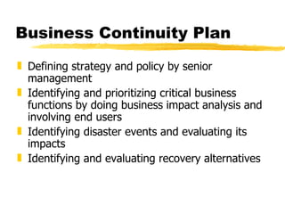 Business Continuity Plan Defining strategy and policy by senior management Identifying and prioritizing critical business functions by doing business impact analysis and involving end users Identifying disaster events and evaluating its impacts Identifying and evaluating recovery alternatives 