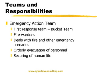 Teams and Responsibilities Emergency Action Team First response team – Bucket Team Fire wardens Deals with fire and other emergency scenarios Orderly evacuation of personnel Securing of human life www.cyberlawconsulting.com 