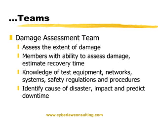 … Teams Damage Assessment Team Assess the extent of damage Members with ability to assess damage, estimate recovery time Knowledge of test equipment, networks, systems, safety regulations and procedures Identify cause of disaster, impact and predict downtime www.cyberlawconsulting.com 