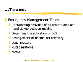 … Teams Emergency Management Team Coordinating activities of all other teams and handles key decision making Determine the activation of BCP Arrangement of finance for recovery Legal matters Public relations  Media www.cyberlawconsulting.com 