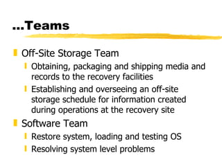 … Teams Off-Site Storage Team Obtaining, packaging and shipping media and records to the recovery facilities  Establishing and overseeing an off-site storage schedule for information created during operations at the recovery site Software Team Restore system, loading and testing OS Resolving system level problems 