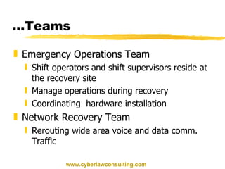 … Teams Emergency Operations Team Shift operators and shift supervisors reside at the recovery site Manage operations during recovery Coordinating  hardware installation Network Recovery Team Rerouting wide area voice and data comm. Traffic www.cyberlawconsulting.com 