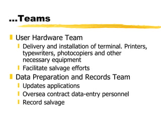 … Teams User Hardware Team Delivery and installation of terminal. Printers, typewriters, photocopiers and other necessary equipment Facilitate salvage efforts Data Preparation and Records Team Updates applications Oversea contract data-entry personnel Record salvage 