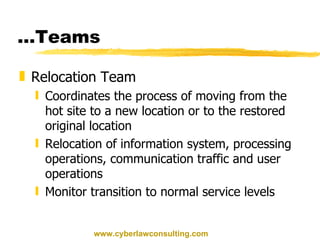 … Teams Relocation Team Coordinates the process of moving from the hot site to a new location or to the restored original location Relocation of information system, processing operations, communication traffic and user operations Monitor transition to normal service levels www.cyberlawconsulting.com 