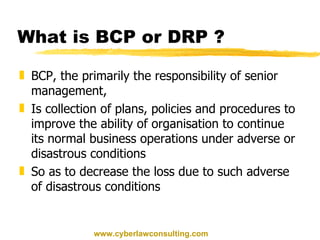 What is BCP or DRP ? BCP, the primarily the responsibility of senior management, Is collection of plans, policies and procedures to improve the ability of organisation to continue its normal business operations under adverse or disastrous conditions So as to decrease the loss due to such adverse of disastrous conditions www.cyberlawconsulting.com 