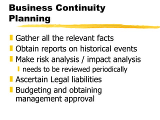 Business Continuity Planning Gather all the relevant facts  Obtain reports on historical events Make risk analysis / impact analysis needs to be reviewed periodically Ascertain Legal liabilities  Budgeting and obtaining management approval 