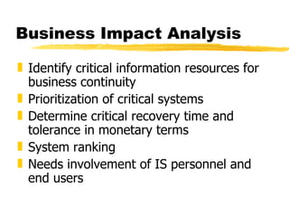 Business Impact Analysis Identify critical information resources for business continuity Prioritization of critical systems Determine critical recovery time and tolerance in monetary terms System ranking Needs involvement of IS personnel and end users 