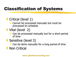 Classification of Systems  Critical (level 1) Cannot be processed manually but must be processed on schedule Vital (level  2) Can be processed manually but for a short period of time Sensitive (level 3) Can be done manually for a long period of time Non Critical  www.cyberlawconsulting.com 