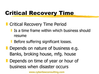 Critical Recovery Time Critical Recovery Time Period Is a time frame within which business should resume Before suffering significant losses. Depends on nature of business e.g. Banks, broking house, mfg. house Depends on time of year or hour of business when disaster occurs www.cyberlawconsulting.com 