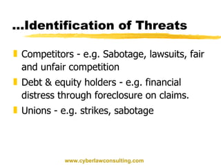 … Identification of Threats Competitors - e.g. Sabotage, lawsuits, fair and unfair competition Debt & equity holders - e.g. financial distress through foreclosure on claims. Unions - e.g. strikes, sabotage www.cyberlawconsulting.com 