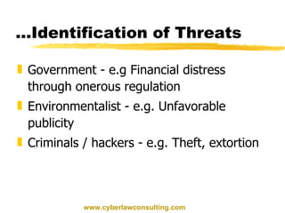 Government - e.g Financial distress through onerous regulation Environmentalist - e.g. Unfavorable publicity Criminals / hackers - e.g. Theft, extortion … Identification of Threats www.cyberlawconsulting.com 