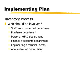 Implementing Plan Inventory Process Who should be involved? Staff from concerned department Purchase department  Personal /HRD department Finance / accounts department Engineering / technical depts. Administration department 