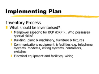 Implementing Plan Inventory Process What should be inventorised? Manpower (specific for BCP /DRP ).. Who possesses special skills? Building, plant & machinery, furniture & fixtures Communications equipment & facilities e.g. telephone systems, modems, wiring systems, controllers, switches Electrical equipment and facilities, wiring 