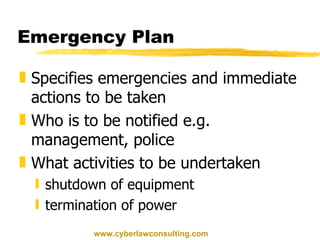 Emergency Plan Specifies emergencies and immediate actions to be taken Who is to be notified e.g. management, police What activities to be undertaken shutdown of equipment termination of power www.cyberlawconsulting.com 