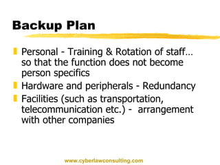 Backup Plan Personal - Training & Rotation of staff… so that the function does not become person specifics Hardware and peripherals - Redundancy Facilities (such as transportation, telecommunication etc.) -  arrangement with other companies www.cyberlawconsulting.com 