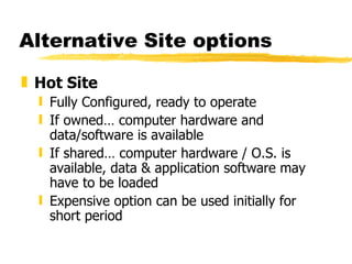 Alternative Site options Hot Site Fully Configured, ready to operate If owned… computer hardware and data/software is available If shared… computer hardware / O.S. is available, data & application software may have to be loaded Expensive option can be used initially for short period 