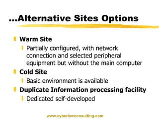 ...Alternative Sites Options Warm Site Partially configured, with network connection and selected peripheral equipment but without the main computer Cold Site Basic environment is available Duplicate Information processing facility  Dedicated self-developed www.cyberlawconsulting.com 