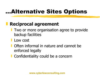 ...Alternative Sites Options Reciprocal agreement Two or more organisation agree to provide backup facilities Low cost Often informal in nature and cannot be enforced legally Confidentiality could be a concern www.cyberlawconsulting.com 