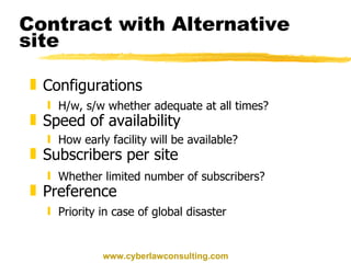 Contract with Alternative site Configurations H/w, s/w whether adequate at all times? Speed of availability How early facility will be available? Subscribers per site Whether limited number of subscribers? Preference Priority in case of global disaster www.cyberlawconsulting.com 