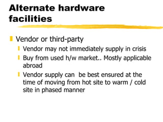 Alternate hardware facilities Vendor or third-party Vendor may not immediately supply in crisis Buy from used h/w market.. Mostly applicable abroad Vendor supply can  be best ensured at the time of moving from hot site to warm / cold site in phased manner 
