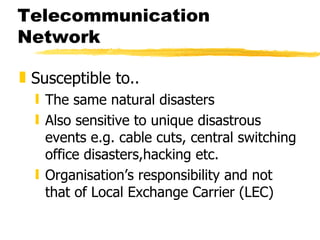 Telecommunication Network Susceptible to.. The same natural disasters Also sensitive to unique disastrous events e.g. cable cuts, central switching office disasters,hacking etc.  Organisation’s responsibility and not that of Local Exchange Carrier (LEC) 