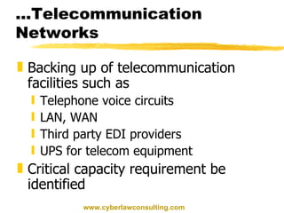 ...Telecommunication Networks Backing up of telecommunication facilities such as Telephone voice circuits LAN, WAN Third party EDI providers UPS for telecom equipment Critical capacity requirement be identified www.cyberlawconsulting.com 