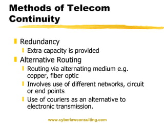 Methods of Telecom Continuity Redundancy Extra capacity is provided Alternative Routing Routing via alternating medium e.g. copper, fiber optic Involves use of different networks, circuit or end points Use of couriers as an alternative to electronic transmission. www.cyberlawconsulting.com 