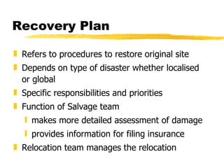 Recovery Plan Refers to procedures to restore original site Depends on type of disaster whether localised or global Specific responsibilities and priorities Function of Salvage team makes more detailed assessment of damage provides information for filing insurance Relocation team manages the relocation 