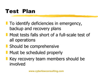 Test  Plan To identify deficiencies in emergency, backup and recovery plans Most tests falls short of a full-scale test of all operations Should be comprehensive Must be scheduled properly Key recovery team members should be involved www.cyberlawconsulting.com 