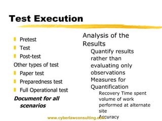 Test Execution Pretest Test Post-test Other types of test Paper test Preparedness test Full Operational test Document for all scenarios Analysis of the Results Quantify results rather than evaluating only observations Measures for Quantification Recovery Time spent volume of work performed at alternate site Accuracy www.cyberlawconsulting.com 