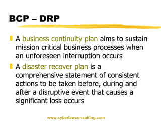 BCP – DRP A  business continuity plan  aims to sustain mission critical business processes when an unforeseen interruption occurs A  disaster recover plan  is a comprehensive statement of consistent actions to be taken before, during and after a disruptive event that causes a significant loss occurs www.cyberlawconsulting.com 