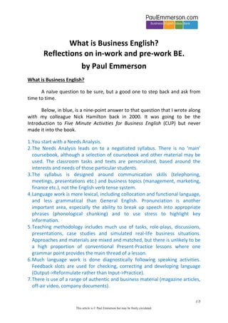 What is Business English?
Reflections on in-work and pre-work BE.
by Paul Emmerson
What is Business English?
A naïve question to be sure, but a good one to step back and ask from
time to time.
Below, in blue, is a nine-point answer to that question that I wrote along
with my colleague Nick Hamilton back in 2000. It was going to be the
Introduction to Five Minute Activities for Business English (CUP) but never
made it into the book.
1. You start with a Needs Analysis.
2. The Needs Analysis leads on to a negotiated syllabus. There is no ‘main’
coursebook, although a selection of coursebook and other material may be
used. The classroom tasks and texts are personalized, based around the
interests and needs of those particular students.
3. The syllabus is designed around communication skills (telephoning,
meetings, presentations etc.) and business topics (management, marketing,
finance etc.), not the English verb tense system.
4. Language work is more lexical, including collocation and functional language,
and less grammatical than General English. Pronunciation is another
important area, especially the ability to break up speech into appropriate
phrases (phonological chunking) and to use stress to highlight key
information.
5. Teaching methodology includes much use of tasks, role-plays, discussions,
presentations, case studies and simulated real-life business situations.
Approaches and materials are mixed and matched, but there is unlikely to be
a high proportion of conventional Present-Practice lessons where one
grammar point provides the main thread of a lesson.
6. Much language work is done diagnostically following speaking activities.
Feedback slots are used for checking, correcting and developing language
(Output->Reformulate rather than Input->Practice).
7. There is use of a range of authentic and business material (magazine articles,
off-air video, company documents).
1/5
This article is © Paul Emmerson but may be freely circulated.

 